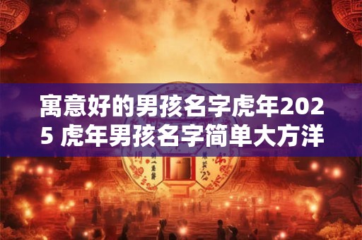 寓意好的男孩名字虎年2025 虎年男孩名字简单大方洋气 寓意好的男孩名字虎年2025 虎年男孩名字简单大方洋气