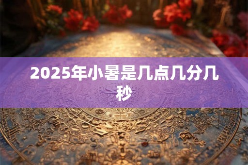 2025年小暑是几点几分几秒 2025年小暑是几点几分几秒