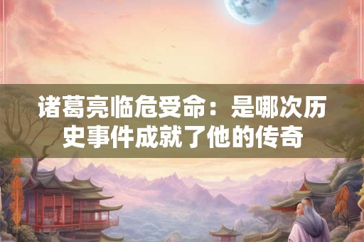 诸葛亮临危受命：是哪次历史事件成就了他的传奇