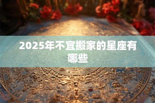 2025年不宜搬家的星座有哪些