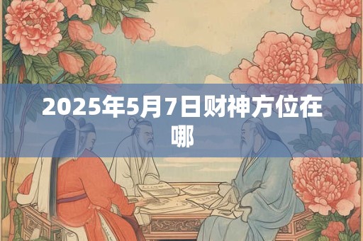 2025年5月7日财神方位在哪