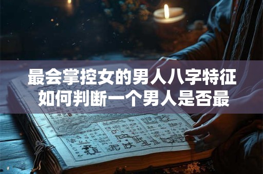 最会掌控女的男人八字特征 如何判断一个男人是否最会掌控女
