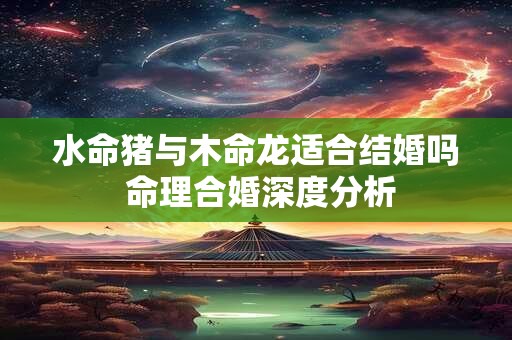 水命猪与木命龙适合结婚吗 命理合婚深度分析
