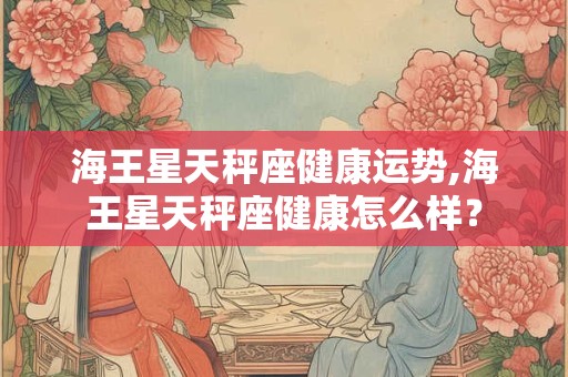 海王星天秤座健康运势,海王星天秤座健康怎么样? 海王星天秤座健康运势,海王星天秤座健康怎么样?