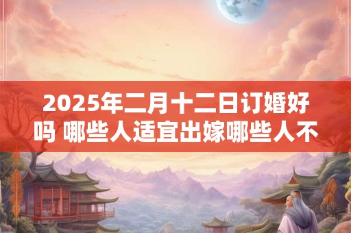 2025年二月十二日订婚好吗 哪些人适宜出嫁哪些人不适宜