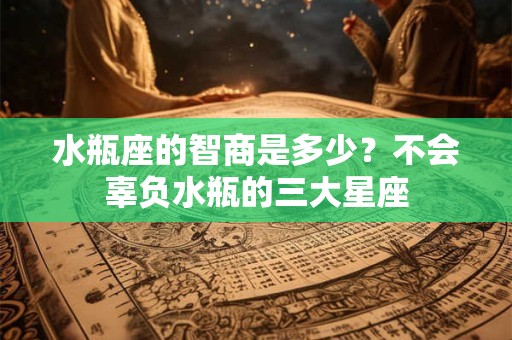 水瓶座的智商是多少？不会辜负水瓶的三大星座