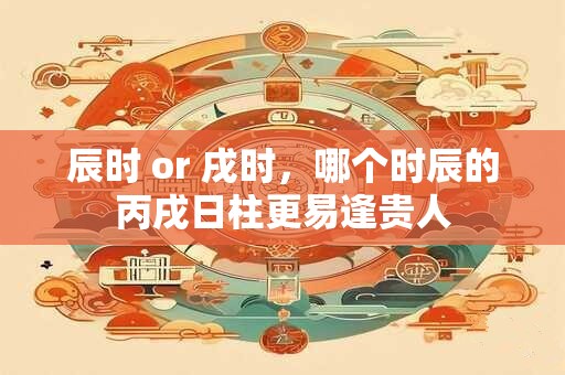 辰时 or 戌时，哪个时辰的丙戌日柱更易逢贵人