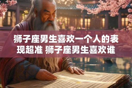 狮子座男生喜欢一个人的表现超准 狮子座男生喜欢谁的表现真准