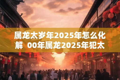 属龙太岁年2025年怎么化解  00年属龙2025年犯太岁吗