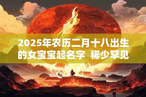 2025年农历二月十八出生的女宝宝起名字  稀少罕见的