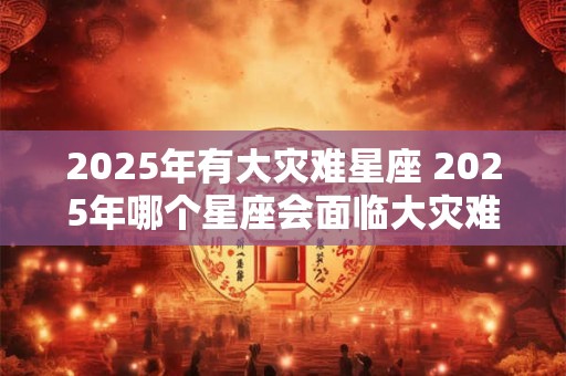 2025年有大灾难星座 2025年哪个星座会面临大灾难