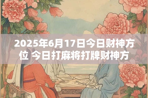 2025年6月17日今日财神方位 今日打麻将打牌财神方位！