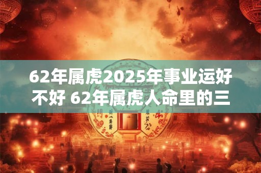 详细阅读:62年属虎2025年事业运好不好 62年属虎人命里的三大劫数! 62年属虎2025年事业运好不好 62年属虎人命里的三大劫数!