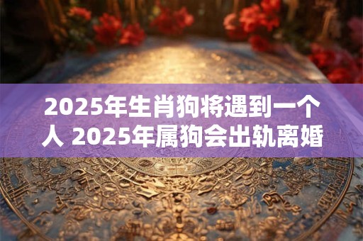 2025年生肖狗将遇到一个人 2025年属狗会出轨离婚吗