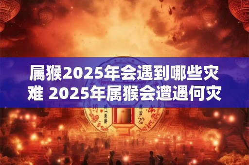 属猴2025年会遇到哪些灾难 2025年属猴会遭遇何灾难
