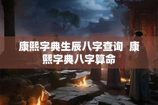 康熙字典生辰八字查询  康熙字典八字算命