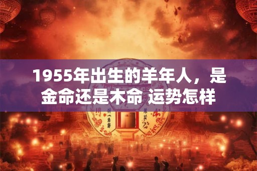 1955年出生的羊年人，是金命还是木命 运势怎样