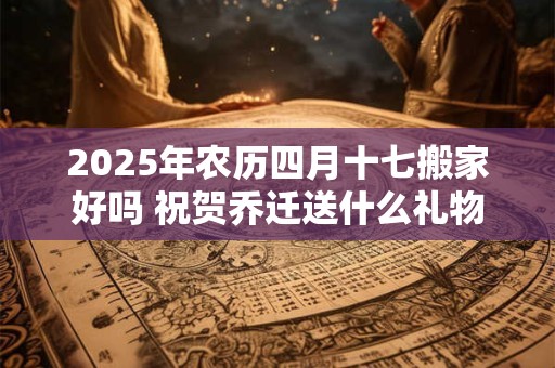 2025年农历四月十七搬家好吗 祝贺乔迁送什么礼物好