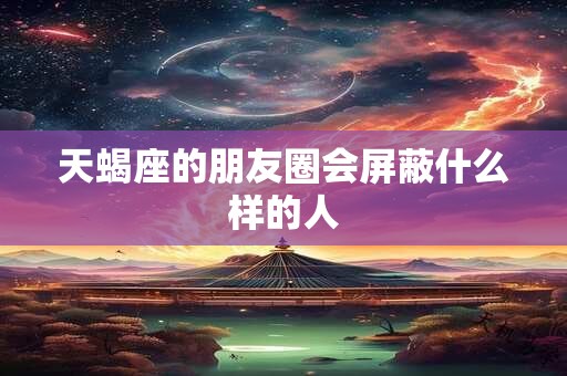 天蝎座的朋友圈会屏蔽什么样的人