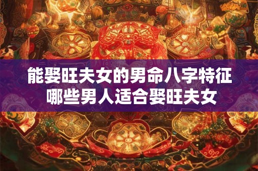 能娶旺夫女的男命八字特征 哪些男人适合娶旺夫女