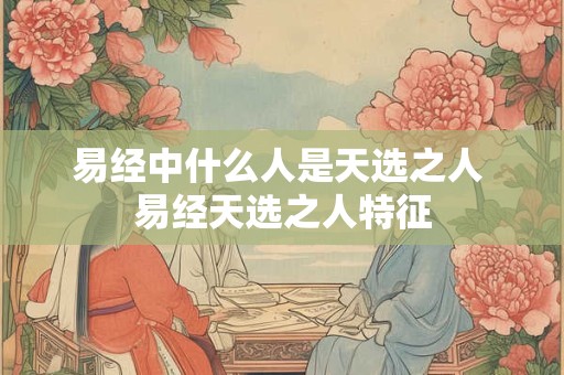 易经中什么人是天选之人 易经天选之人特征