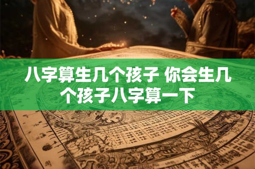 八字算生几个孩子 你会生几个孩子八字算一下