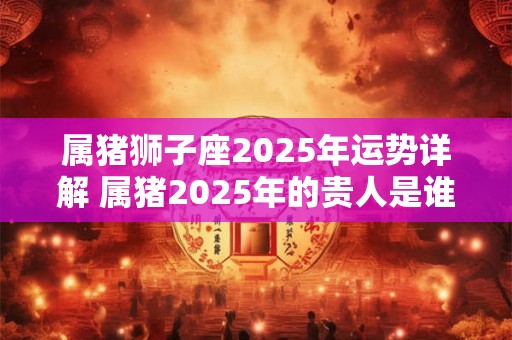 属猪狮子座2025年运势详解 属猪2025年的贵人是谁
