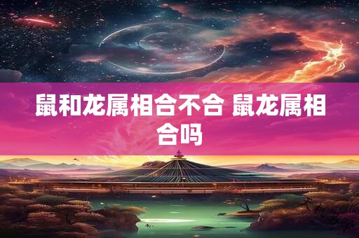 鼠和龙属相合不合 鼠龙属相合吗