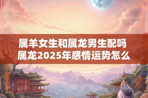 属羊女生和属龙男生配吗 属龙2025年感情运势怎么样