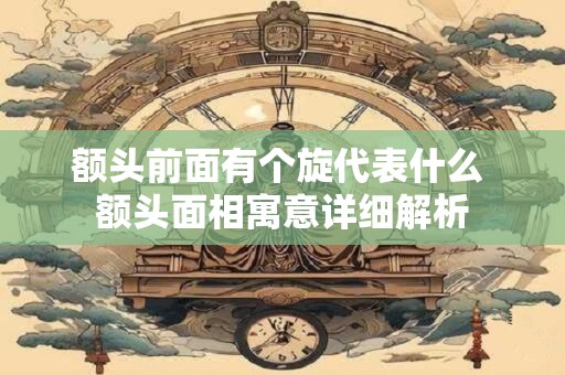 额头前面有个旋代表什么 额头面相寓意详细解析 额头前面有个旋代表什么 额头面相寓意详细解析