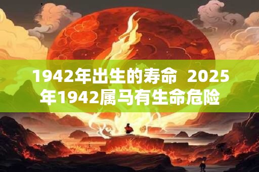 1942年出生的寿命  2025年1942属马有生命危险