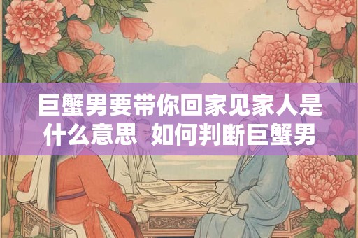 巨蟹男要带你回家见家人是什么意思  如何判断巨蟹男喜欢你