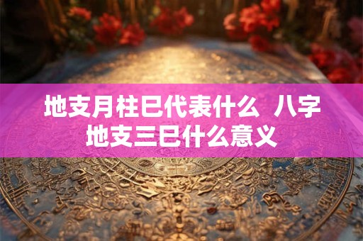 地支月柱巳代表什么  八字地支三巳什么意义