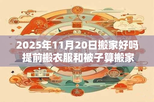2025年11月20日搬家好吗 提前搬衣服和被子算搬家吗 2025年11月20日搬家好吗 提前搬衣服和被子算搬家吗