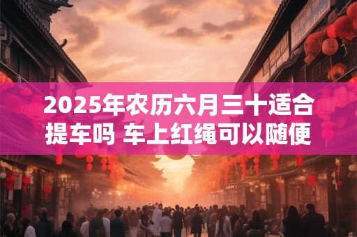 2025年农历六月三十适合提车吗 车上红绳可以随便摘吗