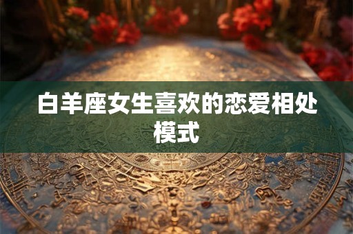 白羊座女生喜欢的恋爱相处模式