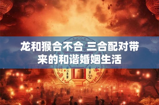 龙和猴合不合 三合配对带来的和谐婚姻生活 龙和猴合不合 三合配对带来的和谐婚姻生活