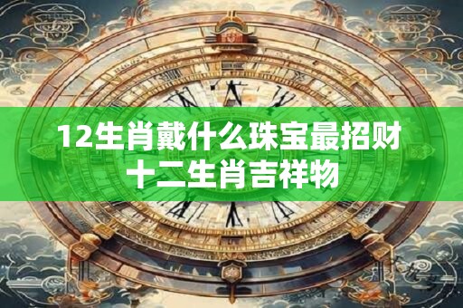 12生肖戴什么珠宝最招财 十二生肖吉祥物