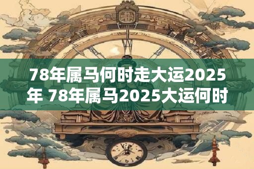 78年属马何时走大运2025年 78年属马2025大运何时到