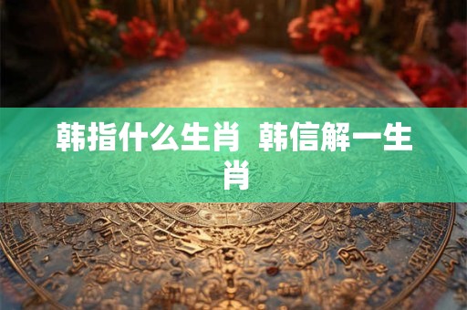 韩指什么生肖  韩信解一生肖