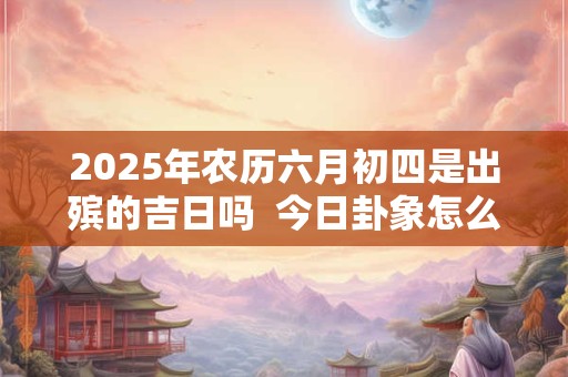 2025年农历六月初四是出殡的吉日吗  今日卦象怎么样