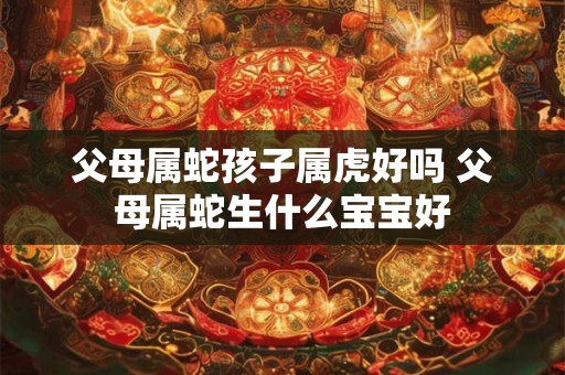 父母属蛇孩子属虎好吗 父母属蛇生什么宝宝好