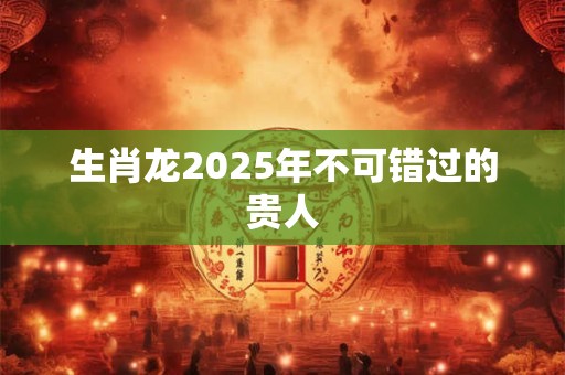 生肖龙2025年不可错过的贵人