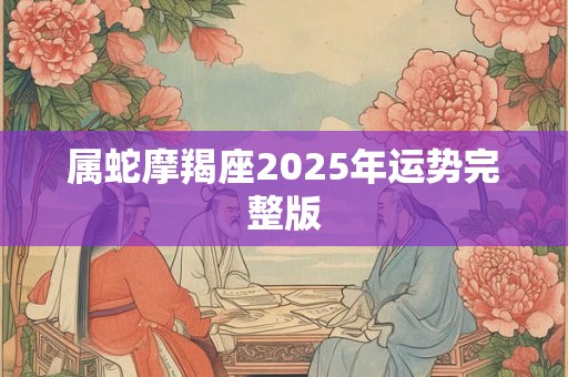 属蛇摩羯座2025年运势完整版 属蛇摩羯座2025年运势完整版