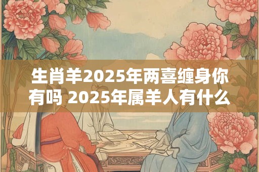 生肖羊2025年两喜缠身你有吗 2025年属羊人有什么喜事