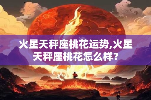 火星天秤座桃花运势,火星天秤座桃花怎么样? 火星天秤座桃花运势,火星天秤座桃花怎么样?