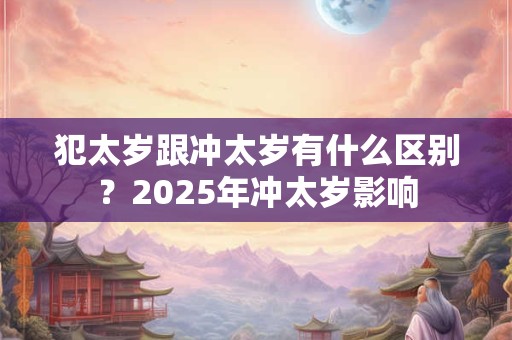 犯太岁跟冲太岁有什么区别？2025年冲太岁影响