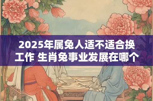 2025年属兔人适不适合换工作 生肖兔事业发展在哪个方向