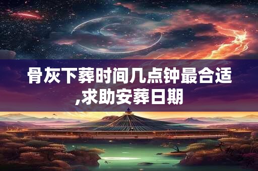骨灰下葬时间几点钟最合适,求助安葬日期