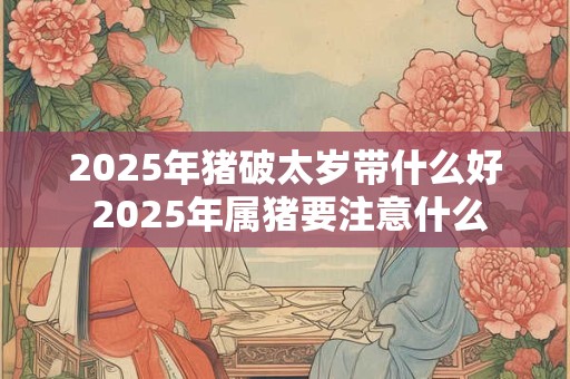 2025年猪破太岁带什么好 2025年属猪要注意什么 2025年猪破太岁带什么好 2025年属猪要注意什么